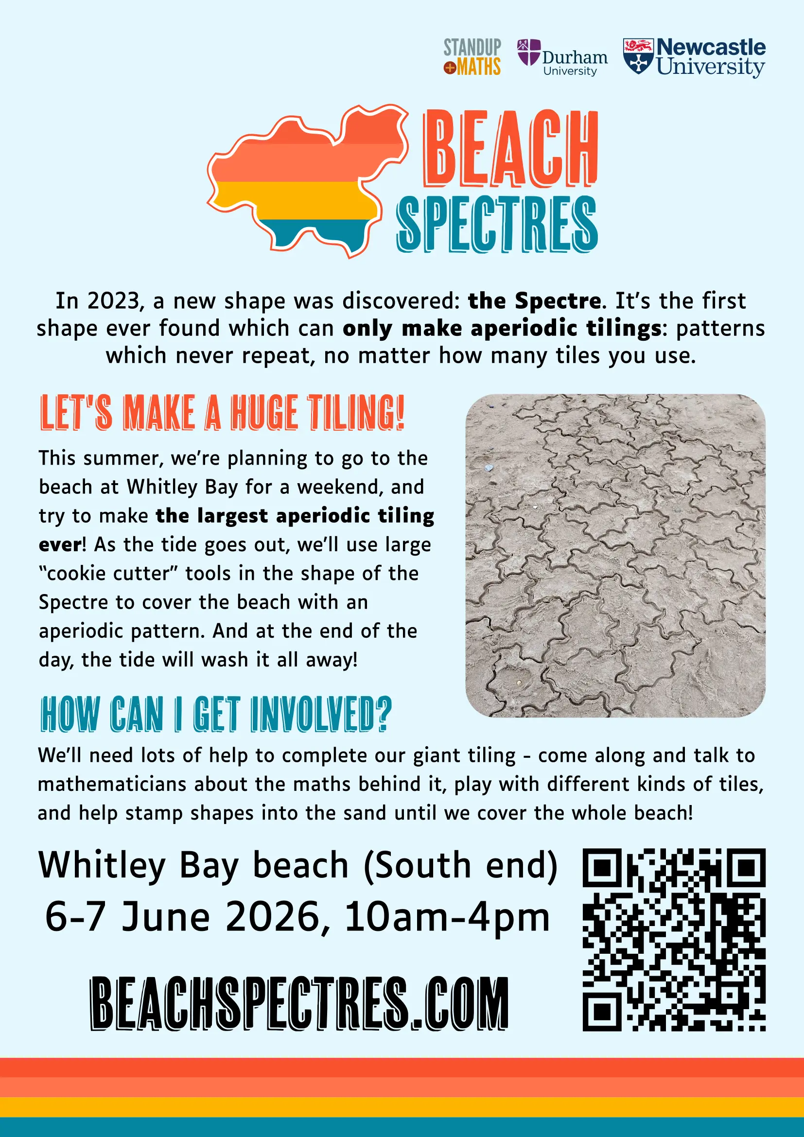 Beach Spectres. In 2023, a new shape was discovered: the Spectre. It's the first shape ever found which can only make aperiodic tilings: patterns which never repeat, no matter how many tiles you use. Let's make a huge tiling! This summer, we're planning to go to the beach at Whitley Bay for a weekend, and try to make the largest aperiodic tiling ever! As the tide goes out, we'll use large “cookie cutter” tools in the shape of the Spectre to cover the beach with an aperiodic pattern. And at the end of the day, the tide will wash it all away! How can I get involved? We'll need lots of help to complete our giant tiling - come along and talk to mathematicians about the maths behind it, play with different kinds of tiles, and help stamp shapes into the sand until we cover the whole beach! Whitley Bay beach (South end) 6-7 June 2026, 10am-4pm beachspectres.com